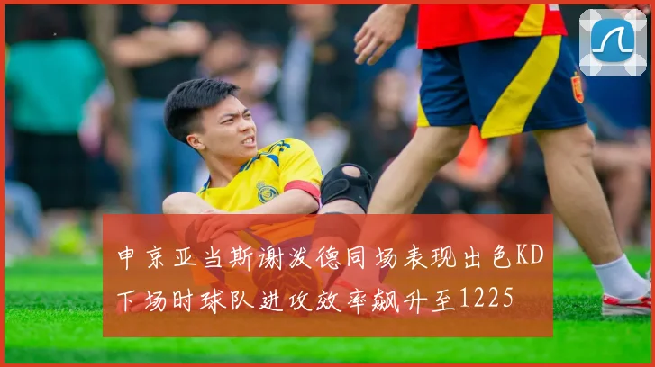 申京亚当斯谢泼德同场表现出色KD下场时球队进攻效率飙升至1225