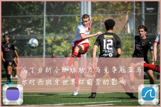 戈丁分析小蜘蛛助力马竞争冠亚马尔对西班牙世界杯前景的影响