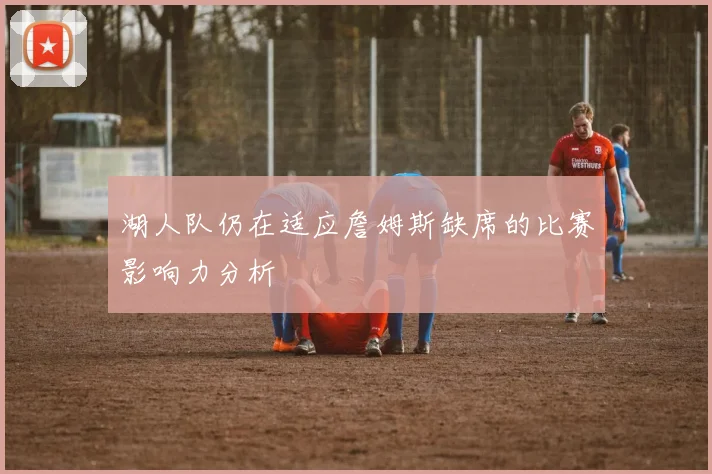湖人队仍在适应詹姆斯缺席的比赛影响力分析