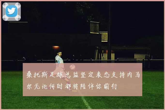 桑托斯足球总监坚定表态支持内马尔无论何时都将陪伴你前行