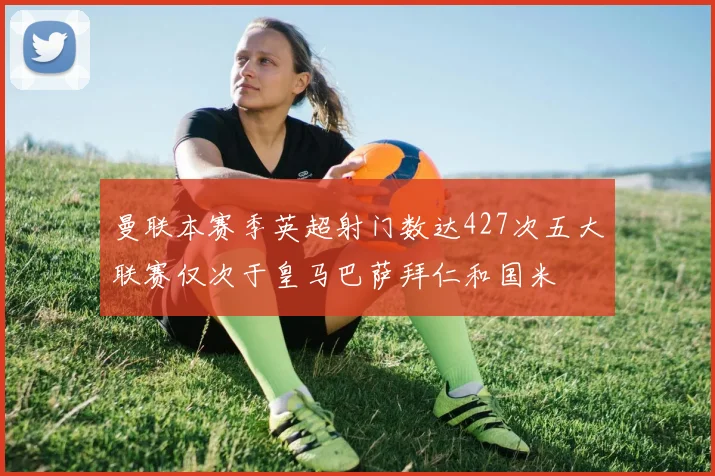 曼联本赛季英超射门数达427次五大联赛仅次于皇马巴萨拜仁和国米