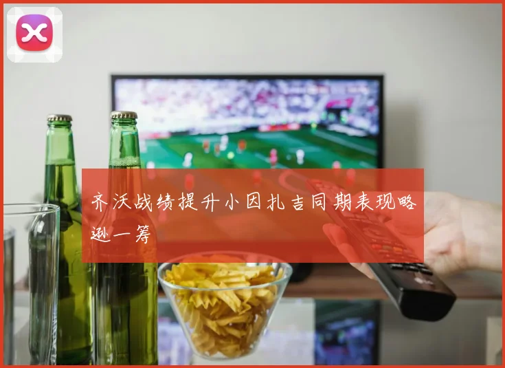 齐沃战绩提升小因扎吉同期表现略逊一筹