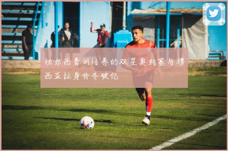 切尔西青训培养的双星奥利塞与穆西亚拉身价齐破亿