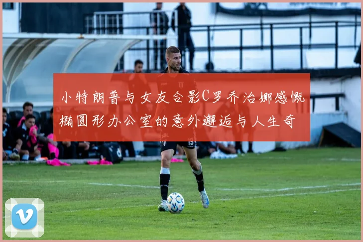 小特朗普与女友合影C罗乔治娜感慨椭圆形办公室的意外邂逅与人生奇遇