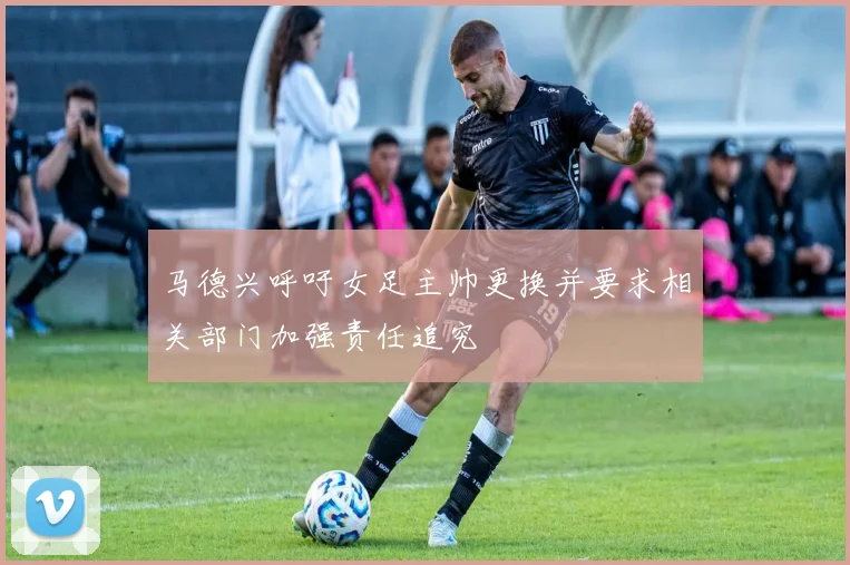 马德兴呼吁女足主帅更换并要求相关部门加强责任追究