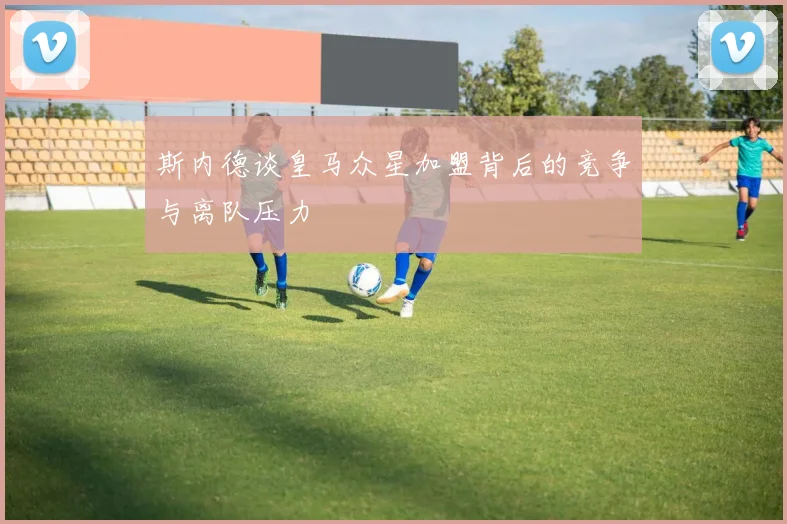 斯内德谈皇马众星加盟背后的竞争与离队压力
