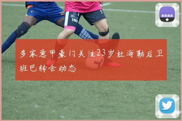 多家意甲豪门关注23岁杜海勒后卫班巴转会动态