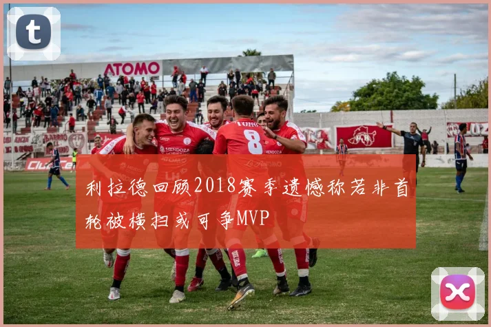 利拉德回顾2018赛季遗憾称若非首轮被横扫或可争MVP