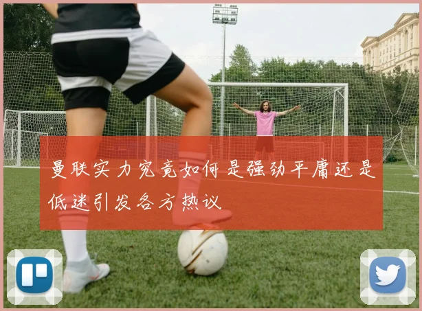 曼联实力究竟如何是强劲平庸还是低迷引发各方热议
