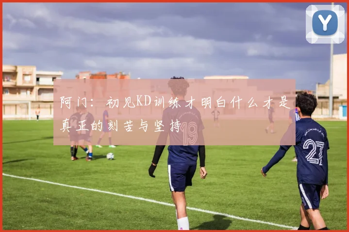 阿门：初见KD训练才明白什么才是真正的刻苦与坚持